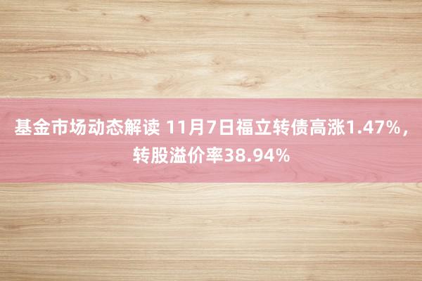 基金市场动态解读 11月7日福立转债高涨1.47%，转股溢价率38.94%