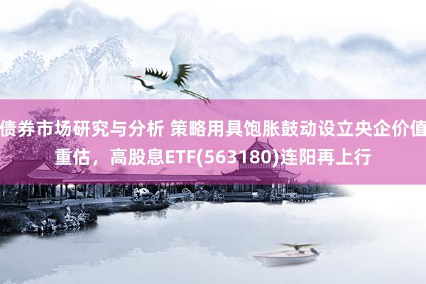 债券市场研究与分析 策略用具饱胀鼓动设立央企价值重估，高股息ETF(563180)连阳再上行