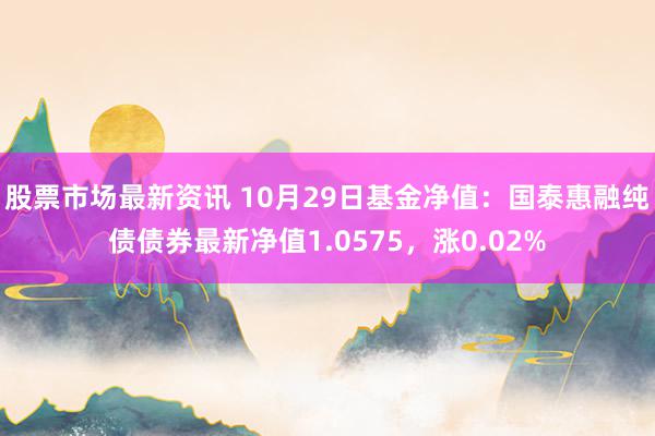 股票市场最新资讯 10月29日基金净值：国泰惠融纯债债券最新净值1.0575，涨0.02%