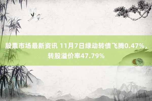 股票市场最新资讯 11月7日绿动转债飞腾0.47%，转股溢价率47.79%