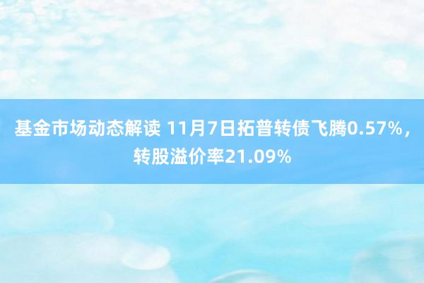 基金市场动态解读 11月7日拓普转债飞腾0.57%，转股溢价率21.09%