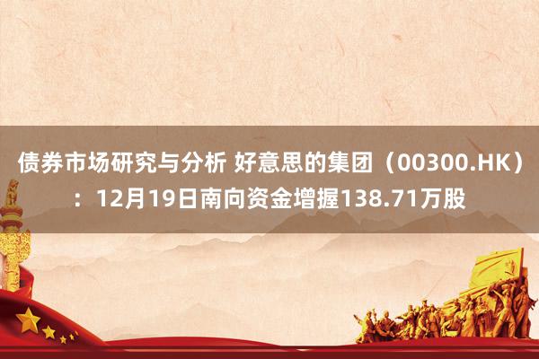 债券市场研究与分析 好意思的集团（00300.HK）：12月19日南向资金增握138.71万股