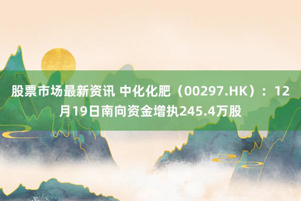 股票市场最新资讯 中化化肥（00297.HK）：12月19日南向资金增执245.4万股