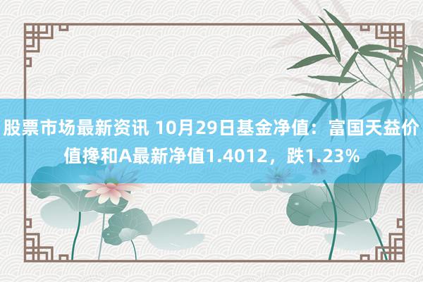 股票市场最新资讯 10月29日基金净值：富国天益价值搀和A最新净值1.4012，跌1.23%