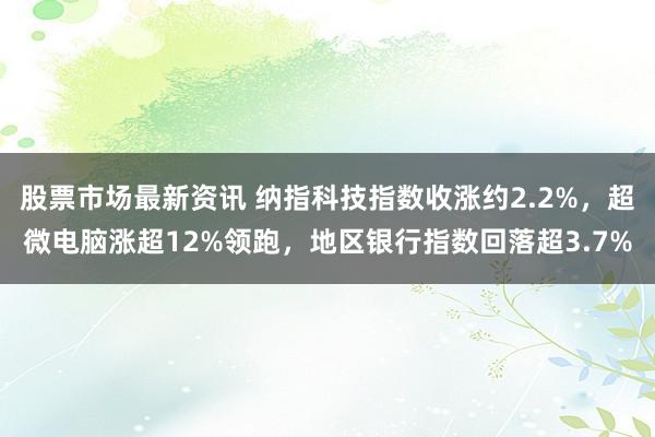 股票市场最新资讯 纳指科技指数收涨约2.2%，超微电脑涨超12%领跑，地区银行指数回落超3.7%