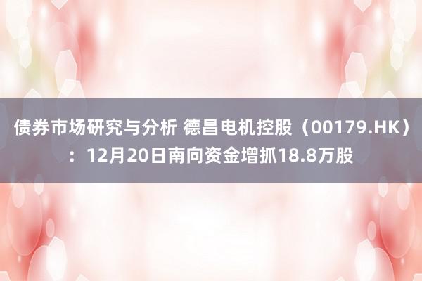 债券市场研究与分析 德昌电机控股（00179.HK）：12月20日南向资金增抓18.8万股