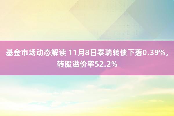 基金市场动态解读 11月8日泰瑞转债下落0.39%，转股溢价率52.2%