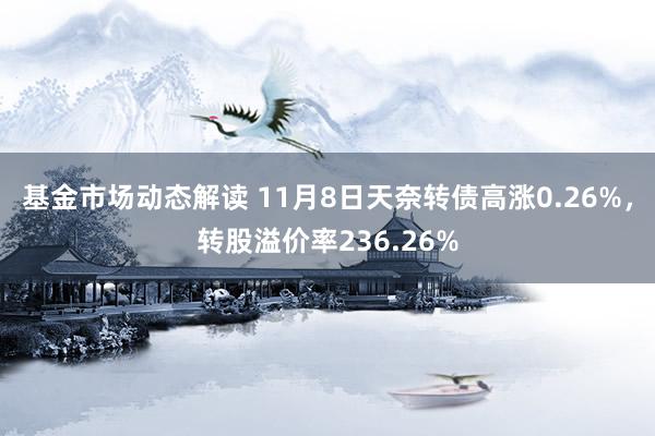 基金市场动态解读 11月8日天奈转债高涨0.26%，转股溢价率236.26%