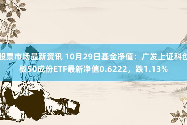 股票市场最新资讯 10月29日基金净值：广发上证科创板50成份ETF最新净值0.6222，跌1.13%