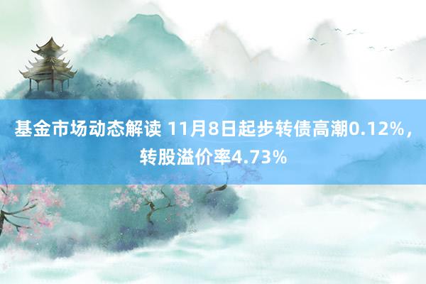 基金市场动态解读 11月8日起步转债高潮0.12%，转股溢价率4.73%