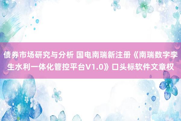 债券市场研究与分析 国电南瑞新注册《南瑞数字孪生水利一体化管控平台V1.0》口头标软件文章权