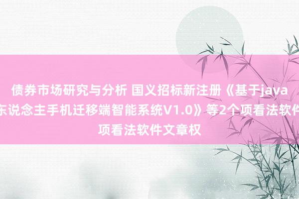 债券市场研究与分析 国义招标新注册《基于java的投标东说念主手机迁移端智能系统V1.0》等2个项看法软件文章权