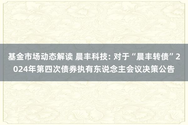 基金市场动态解读 晨丰科技: 对于“晨丰转债”2024年第四次债券执有东说念主会议决策公告