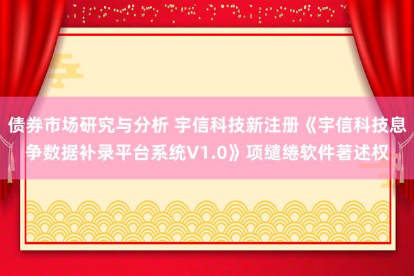 债券市场研究与分析 宇信科技新注册《宇信科技息争数据补录平台系统V1.0》项缱绻软件著述权