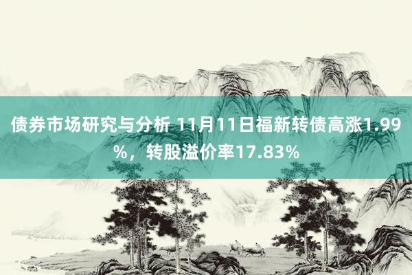 债券市场研究与分析 11月11日福新转债高涨1.99%，转股溢价率17.83%