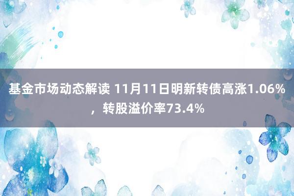 基金市场动态解读 11月11日明新转债高涨1.06%，转股溢价率73.4%