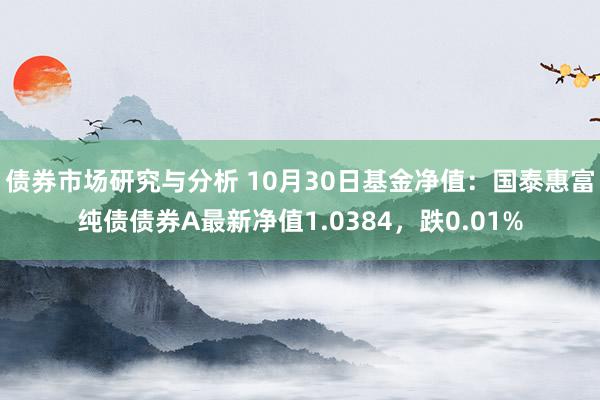 债券市场研究与分析 10月30日基金净值：国泰惠富纯债债券A最新净值1.0384，跌0.01%