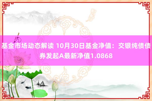 基金市场动态解读 10月30日基金净值：交银纯债债券发起A最新净值1.0868