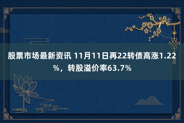 股票市场最新资讯 11月11日再22转债高涨1.22%，转股溢价率63.7%