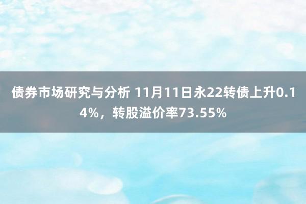 债券市场研究与分析 11月11日永22转债上升0.14%，转股溢价率73.55%