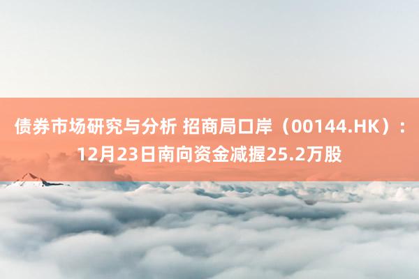 债券市场研究与分析 招商局口岸（00144.HK）：12月23日南向资金减握25.2万股