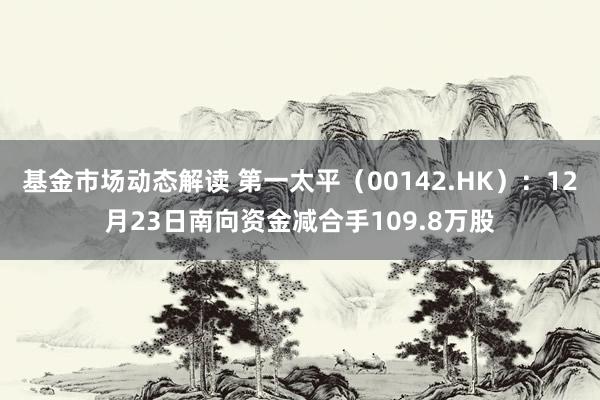 基金市场动态解读 第一太平（00142.HK）：12月23日南向资金减合手109.8万股