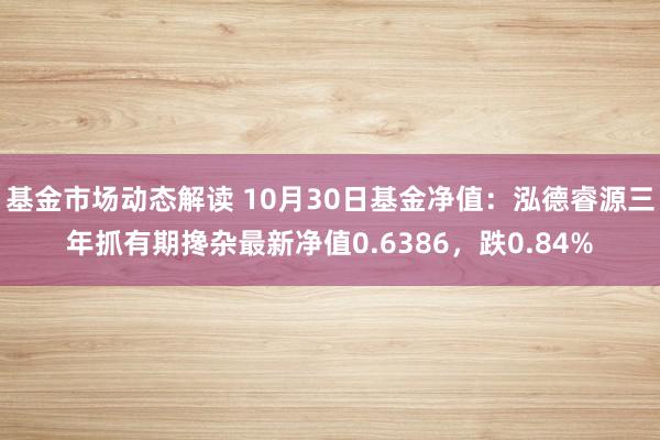 基金市场动态解读 10月30日基金净值：泓德睿源三年抓有期搀杂最新净值0.6386，跌0.84%