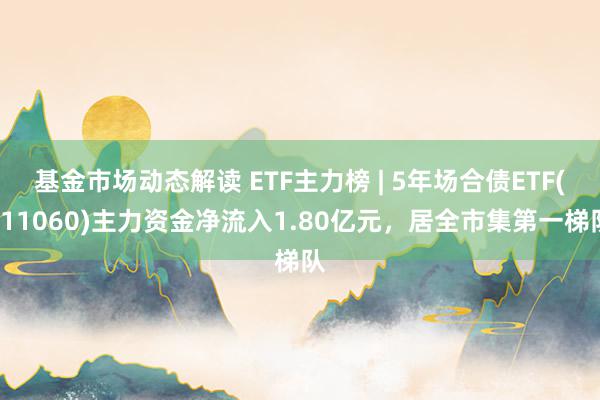 基金市场动态解读 ETF主力榜 | 5年场合债ETF(511060)主力资金净流入1.80亿元，居全市集第一梯队