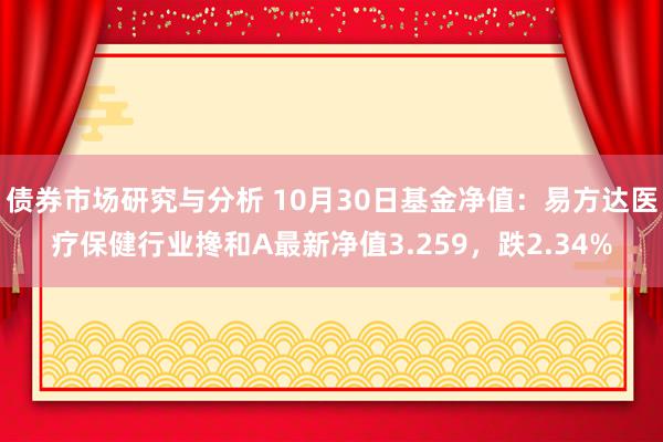 债券市场研究与分析 10月30日基金净值：易方达医疗保健行业搀和A最新净值3.259，跌2.34%