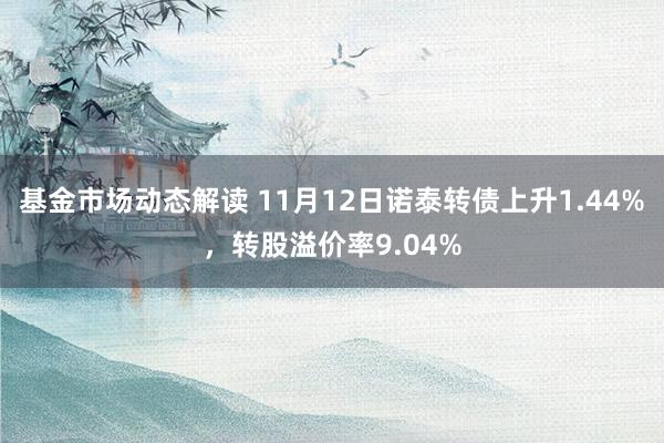 基金市场动态解读 11月12日诺泰转债上升1.44%，转股溢价率9.04%