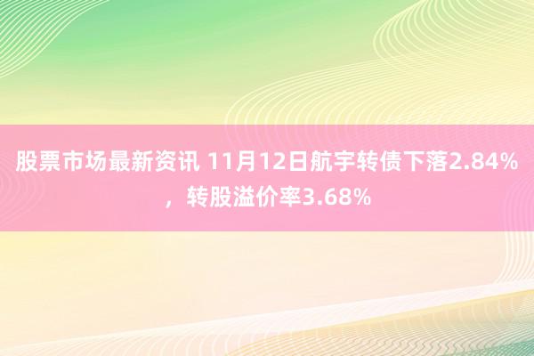 股票市场最新资讯 11月12日航宇转债下落2.84%，转股溢价率3.68%