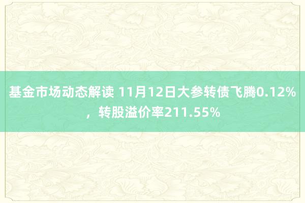 基金市场动态解读 11月12日大参转债飞腾0.12%，转股溢价率211.55%