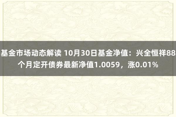 基金市场动态解读 10月30日基金净值：兴全恒祥88个月定开债券最新净值1.0059，涨0.01%