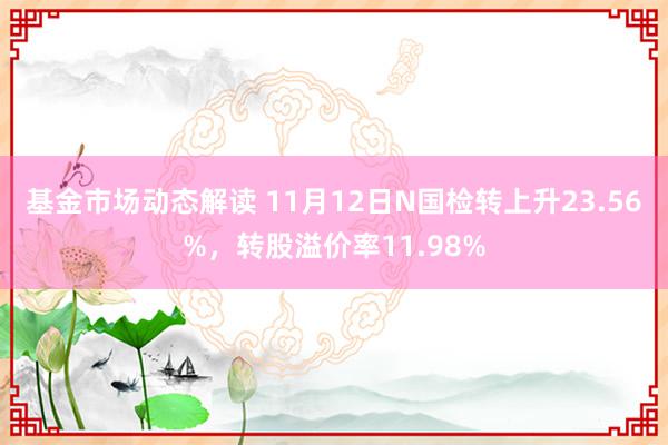 基金市场动态解读 11月12日N国检转上升23.56%，转股溢价率11.98%