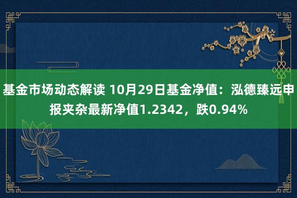 基金市场动态解读 10月29日基金净值：泓德臻远申报夹杂最新净值1.2342，跌0.94%