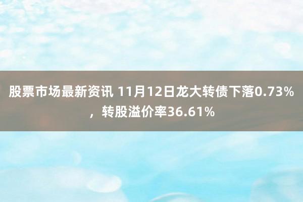 股票市场最新资讯 11月12日龙大转债下落0.73%，转股溢价率36.61%