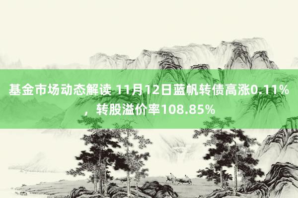 基金市场动态解读 11月12日蓝帆转债高涨0.11%，转股溢价率108.85%