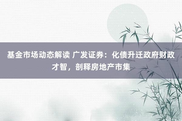 基金市场动态解读 广发证券：化债升迁政府财政才智，剖释房地产市集