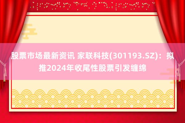 股票市场最新资讯 家联科技(301193.SZ)：拟推2024年收尾性股票引发缠绵