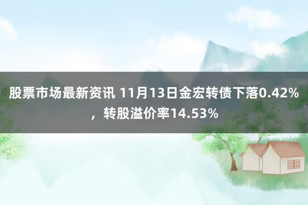 股票市场最新资讯 11月13日金宏转债下落0.42%，转股溢价率14.53%