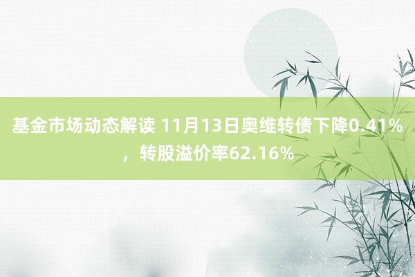 基金市场动态解读 11月13日奥维转债下降0.41%，转股溢价率62.16%