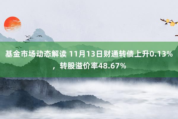 基金市场动态解读 11月13日财通转债上升0.13%，转股溢价率48.67%