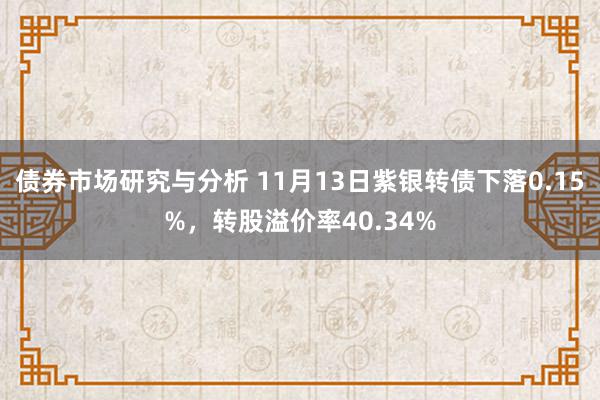 债券市场研究与分析 11月13日紫银转债下落0.15%，转股溢价率40.34%