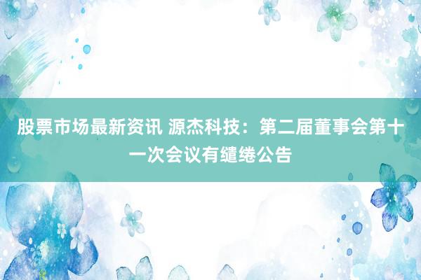 股票市场最新资讯 源杰科技：第二届董事会第十一次会议有缱绻公告