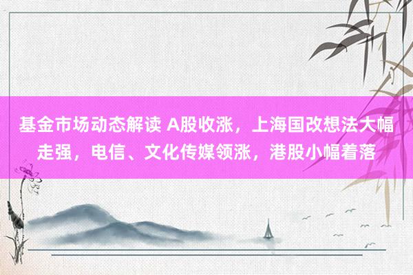 基金市场动态解读 A股收涨，上海国改想法大幅走强，电信、文化传媒领涨，港股小幅着落