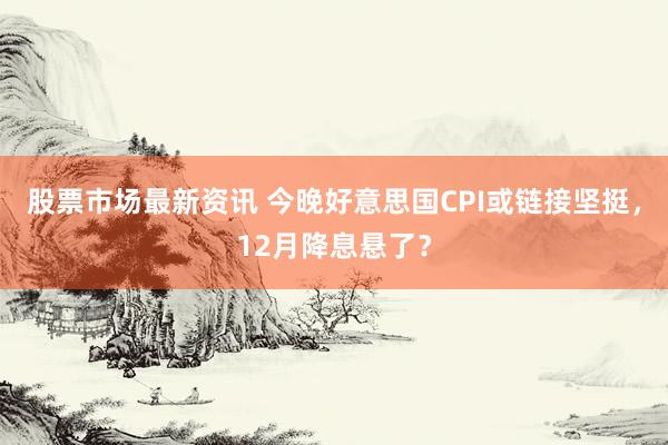 股票市场最新资讯 今晚好意思国CPI或链接坚挺，12月降息悬了？