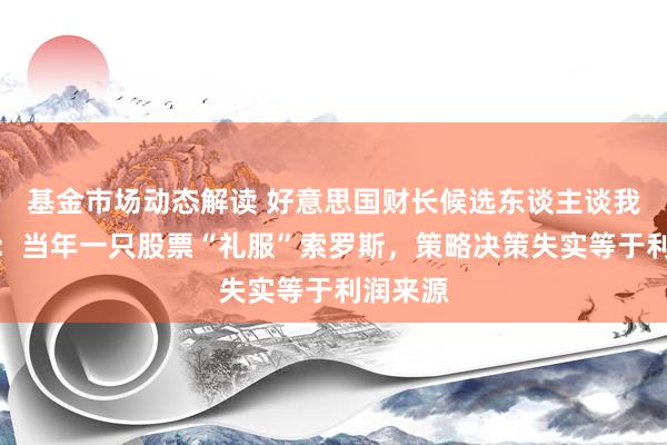 基金市场动态解读 好意思国财长候选东谈主谈我方经历：当年一只股票“礼服”索罗斯，策略决策失实等于利润来源