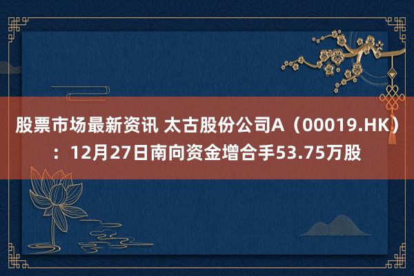 股票市场最新资讯 太古股份公司A（00019.HK）：12月27日南向资金增合手53.75万股