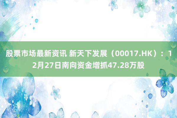 股票市场最新资讯 新天下发展（00017.HK）：12月27日南向资金增抓47.28万股