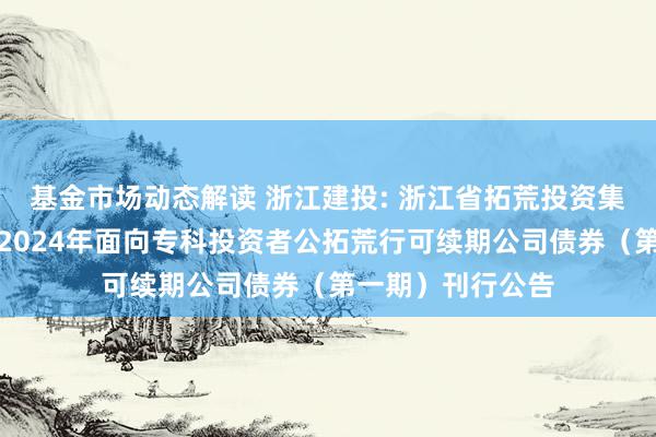 基金市场动态解读 浙江建投: 浙江省拓荒投资集团股份有限公司2024年面向专科投资者公拓荒行可续期公司债券（第一期）刊行公告